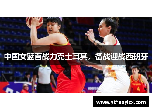 中国女篮首战力克土耳其，备战迎战西班牙