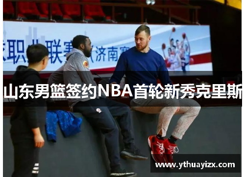 山东男篮签约NBA首轮新秀克里斯